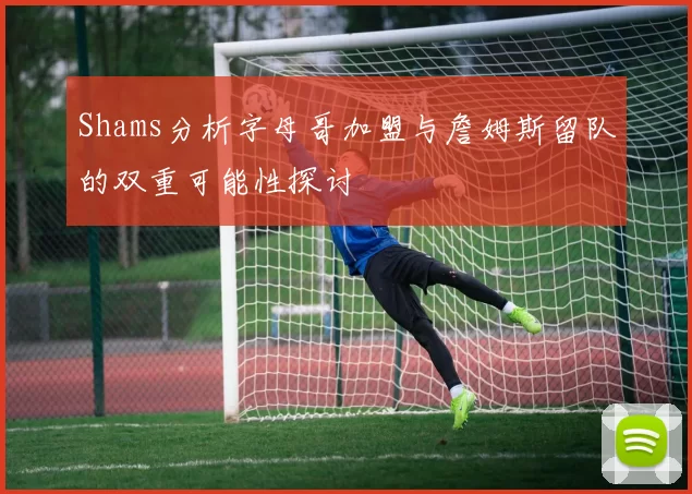 Shams分析字母哥加盟与詹姆斯留队的双重可能性探讨