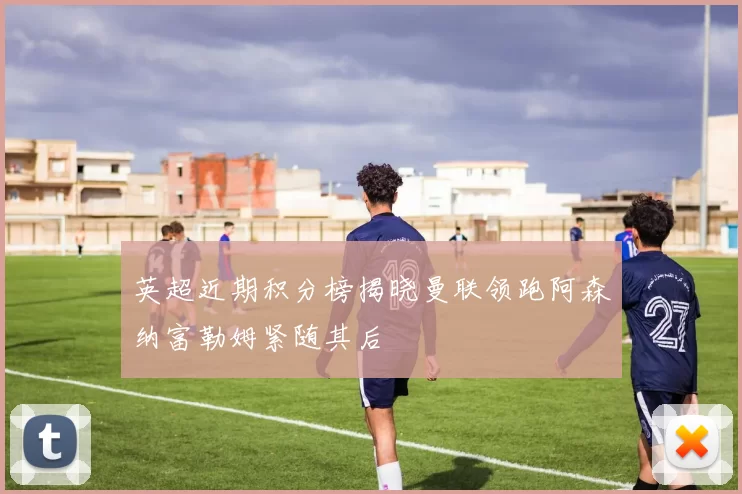 英超近期积分榜揭晓曼联领跑阿森纳富勒姆紧随其后