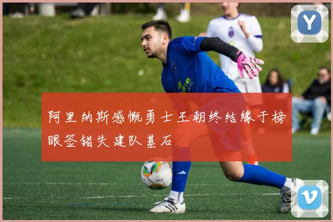 阿里纳斯感慨勇士王朝终结缘于榜眼签错失建队基石