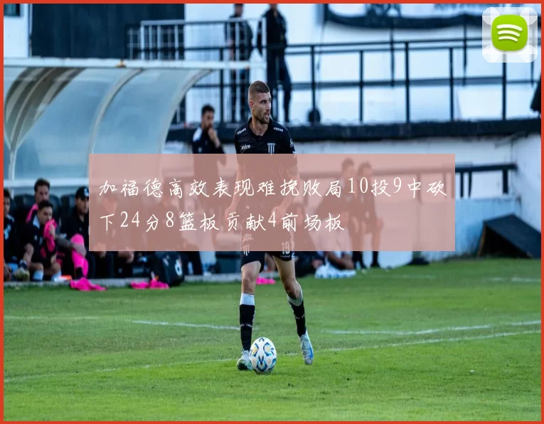 加福德高效表现难挽败局10投9中砍下24分8篮板贡献4前场板