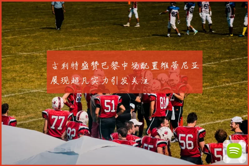 古利特盛赞巴黎中场配置维蒂尼亚展现超凡实力引发关注