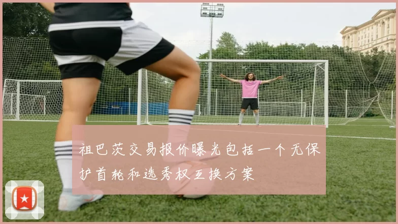 祖巴茨交易报价曝光包括一个无保护首轮和选秀权互换方案